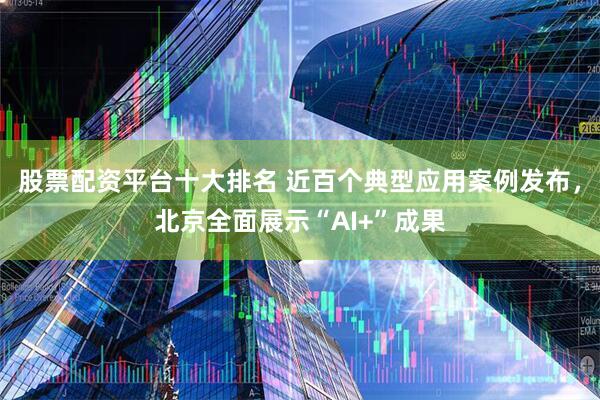 股票配资平台十大排名 近百个典型应用案例发布，北京全面展示“AI+”成果