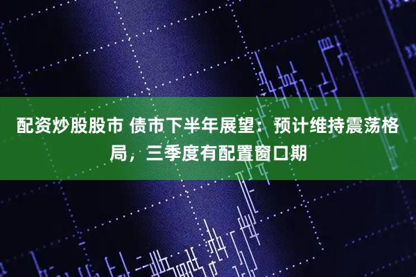 配资炒股股市 债市下半年展望：预计维持震荡格局，三季度有配置窗口期