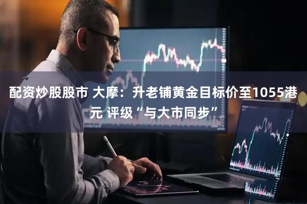 配资炒股股市 大摩：升老铺黄金目标价至1055港元 评级“与大市同步”