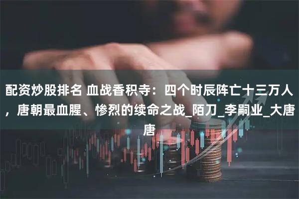 配资炒股排名 血战香积寺：四个时辰阵亡十三万人，唐朝最血腥、惨烈的续命之战_陌刀_李嗣业_大唐