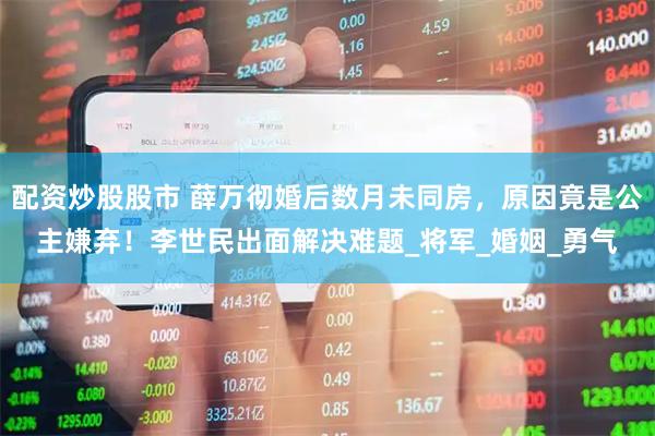 配资炒股股市 薛万彻婚后数月未同房，原因竟是公主嫌弃！李世民出面解决难题_将军_婚姻_勇气