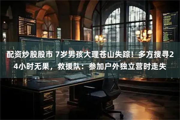 配资炒股股市 7岁男孩大理苍山失踪！多方搜寻24小时无果，救援队：参加户外独立营时走失