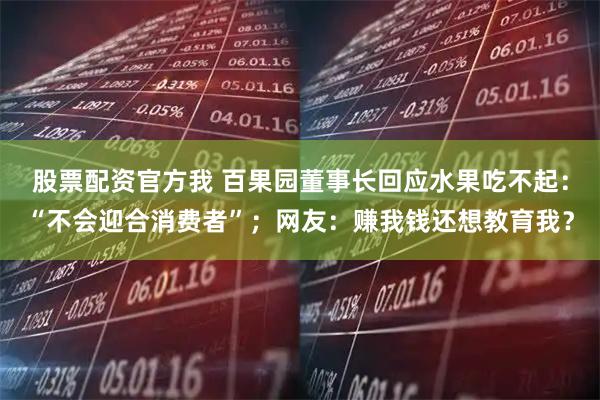 股票配资官方我 百果园董事长回应水果吃不起：“不会迎合消费者”；网友：赚我钱还想教育我？