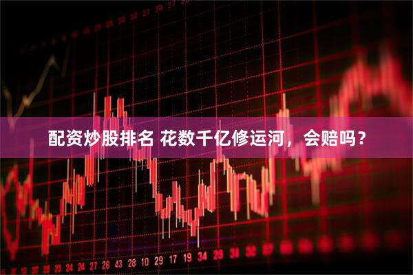 配资炒股排名 花数千亿修运河，会赔吗？