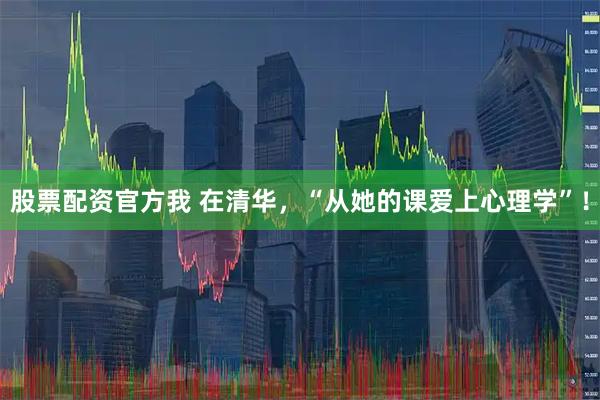 股票配资官方我 在清华，“从她的课爱上心理学”！