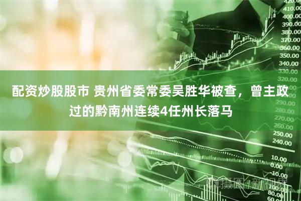 配资炒股股市 贵州省委常委吴胜华被查，曾主政过的黔南州连续4任州长落马