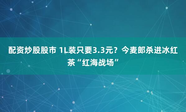 配资炒股股市 1L装只要3.3元？今麦郎杀进冰红茶“红海战场”
