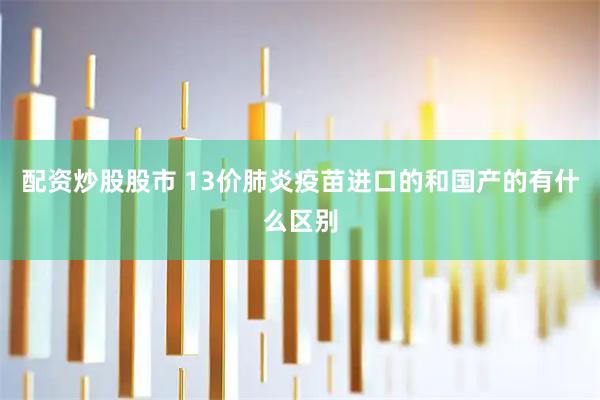 配资炒股股市 13价肺炎疫苗进口的和国产的有什么区别