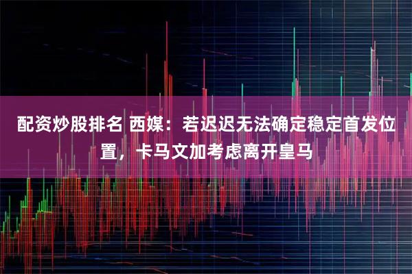 配资炒股排名 西媒：若迟迟无法确定稳定首发位置，卡马文加考虑离开皇马