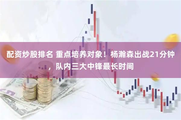 配资炒股排名 重点培养对象！杨瀚森出战21分钟，队内三大中锋最长时间