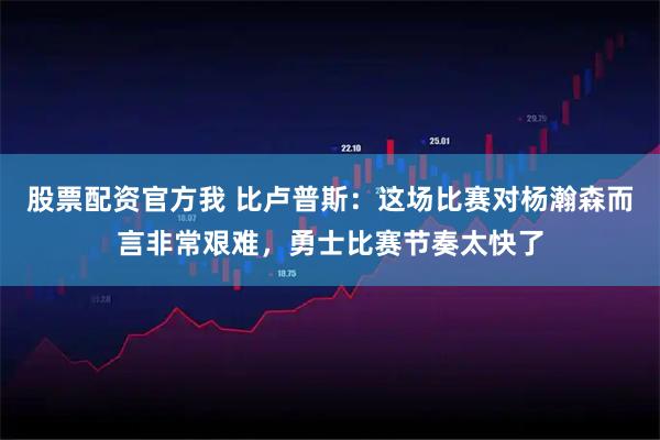 股票配资官方我 比卢普斯：这场比赛对杨瀚森而言非常艰难，勇士比赛节奏太快了