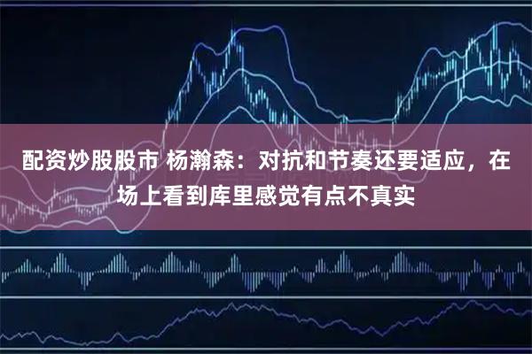 配资炒股股市 杨瀚森：对抗和节奏还要适应，在场上看到库里感觉有点不真实