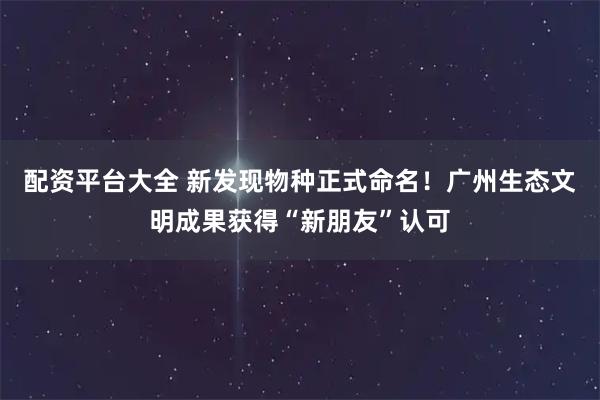 配资平台大全 新发现物种正式命名!广州生态文明成果获得“新朋友”认可