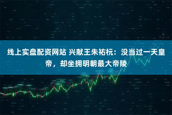 线上实盘配资网站 兴献王朱祐杬：没当过一天皇帝，却坐拥明朝最大帝陵