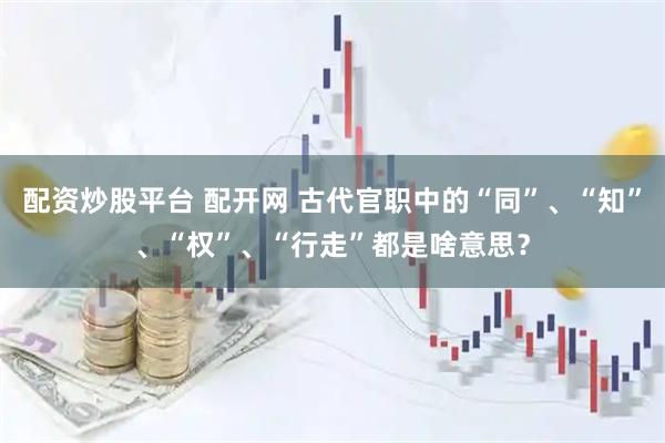 配资炒股平台 配开网 古代官职中的“同”、“知”、“权”、“行走”都是啥意思？