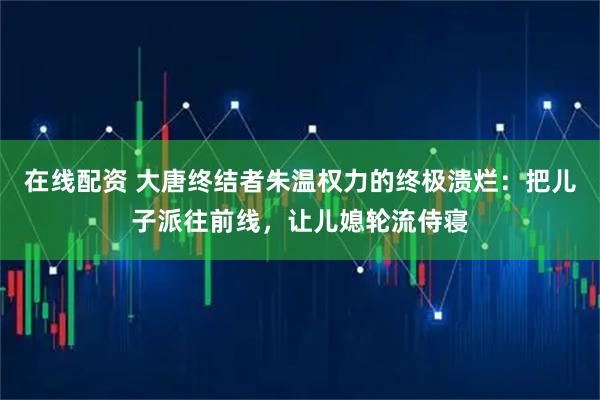 在线配资 大唐终结者朱温权力的终极溃烂：把儿子派往前线，让儿媳轮流侍寝