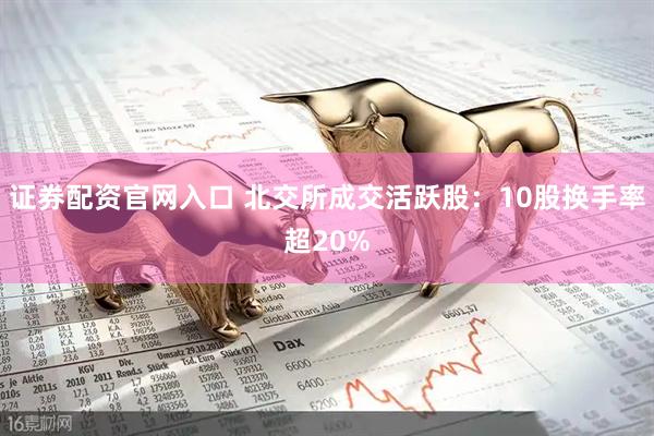 证券配资官网入口 北交所成交活跃股：10股换手率超20%