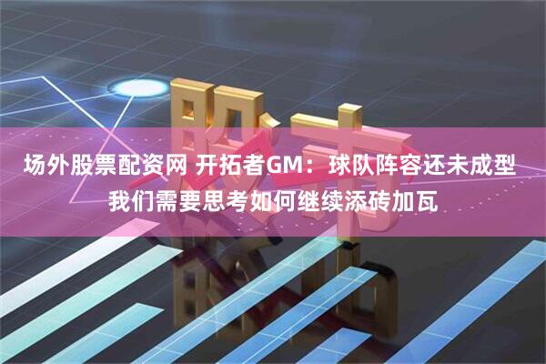 场外股票配资网 开拓者GM：球队阵容还未成型 我们需要思考如何继续添砖加瓦