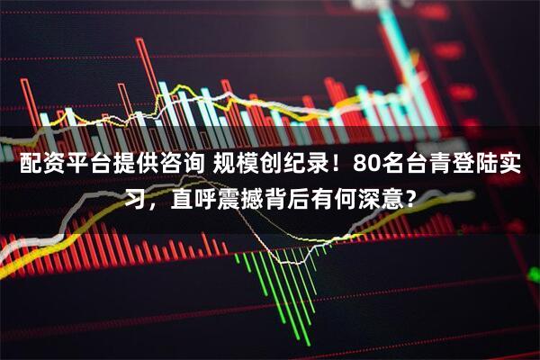 配资平台提供咨询 规模创纪录！80名台青登陆实习，直呼震撼背后有何深意？