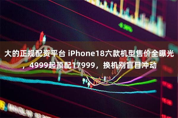 大的正规配资平台 iPhone18六款机型售价全曝光，4999起顶配17999，换机别盲目冲动