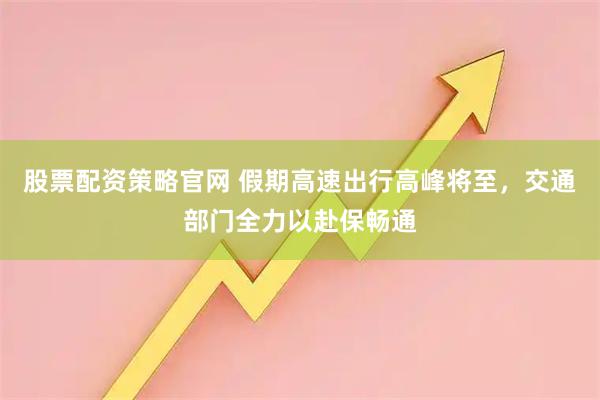 股票配资策略官网 假期高速出行高峰将至，交通部门全力以赴保畅通